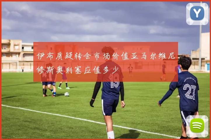 伊布质疑转会市场价值亚马尔维尼修斯奥利塞应值多少