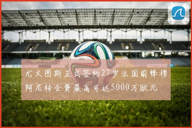 尤文图斯正式签约27岁法国前锋穆阿尼转会费最高可达5000万欧元